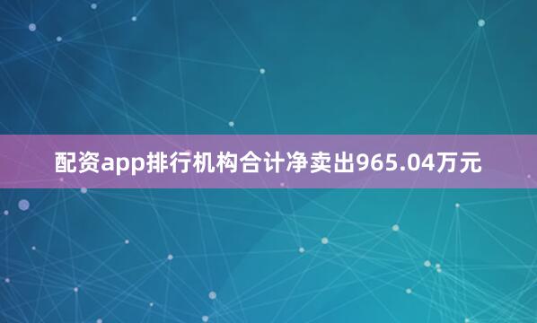 配资app排行机构合计净卖出965.04万元
