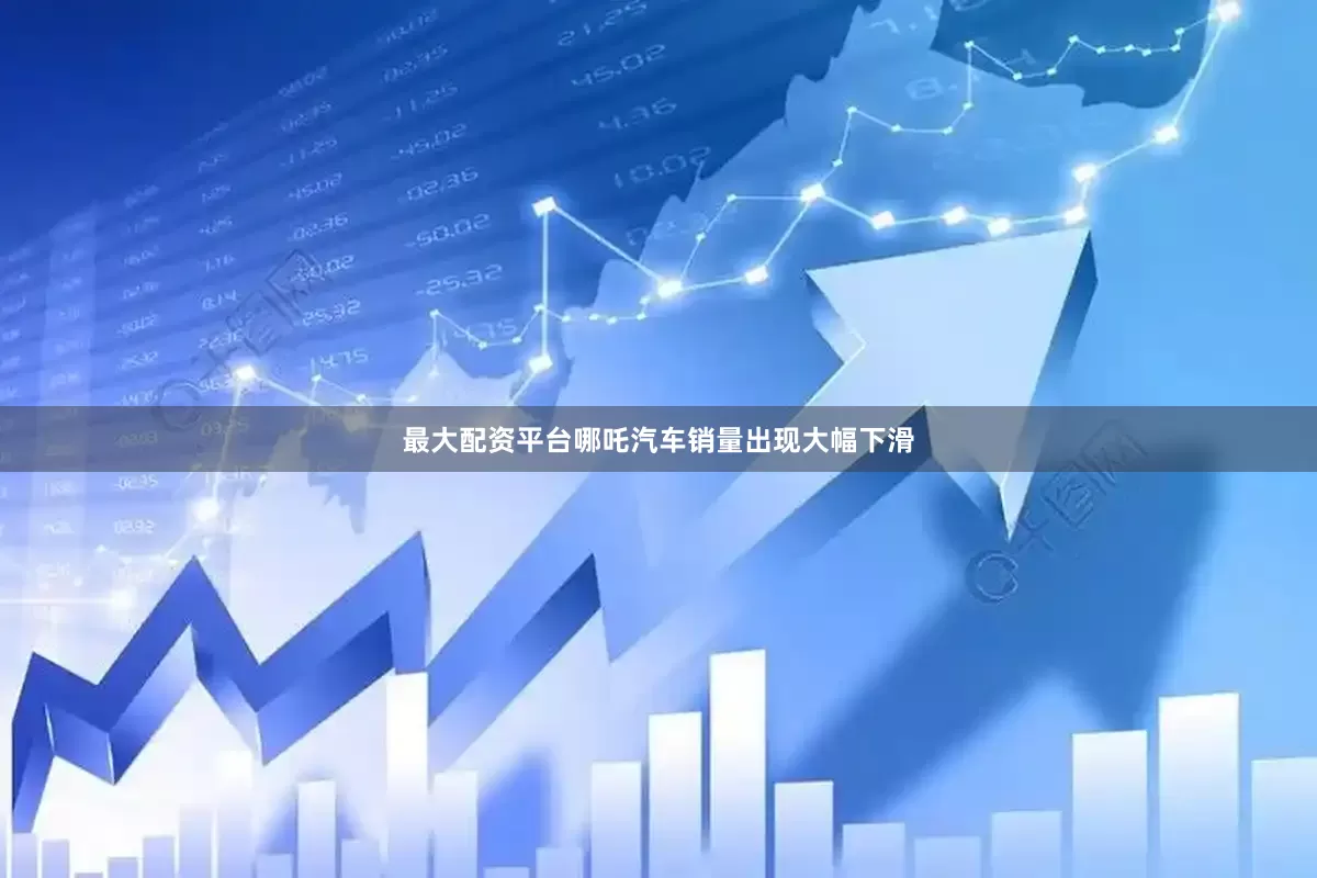 最大配资平台哪吒汽车销量出现大幅下滑