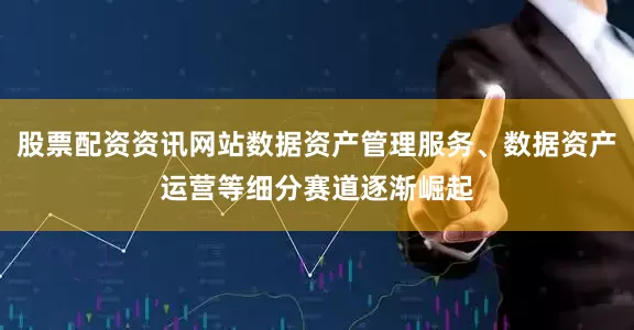 股票配资资讯网站数据资产管理服务、数据资产运营等细分赛道逐渐崛起