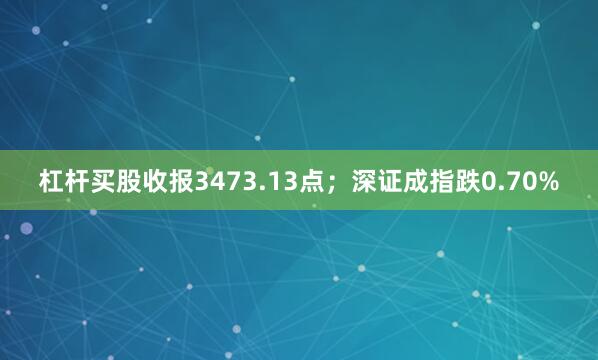 杠杆买股收报3473.13点；深证成指跌0.70%