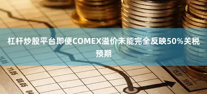 杠杆炒股平台即便COMEX溢价未能完全反映50%关税预期