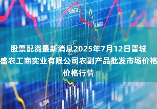 股票配资最新消息2025年7月12日晋城市绿盛农工商实业有限公司农副产品批发市场价格行情