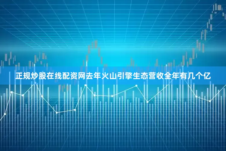 正规炒股在线配资网去年火山引擎生态营收全年有几个亿