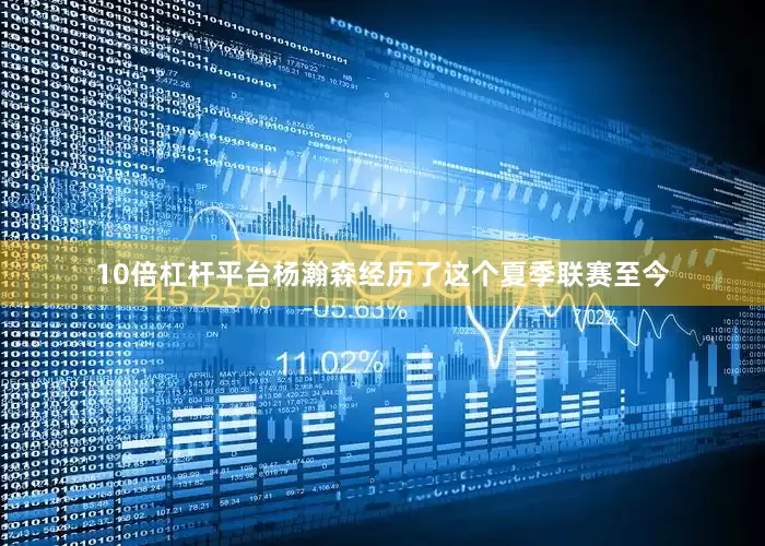 10倍杠杆平台杨瀚森经历了这个夏季联赛至今