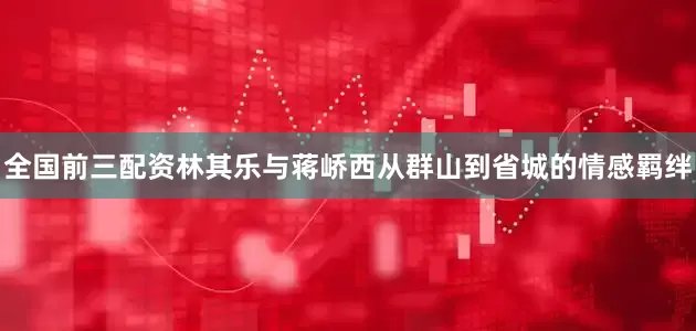 全国前三配资林其乐与蒋峤西从群山到省城的情感羁绊
