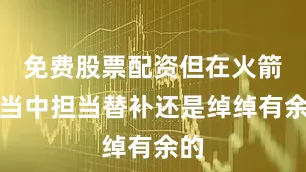 免费股票配资但在火箭队当中担当替补还是绰绰有余的
