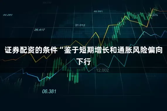 证券配资的条件“鉴于短期增长和通胀风险偏向下行