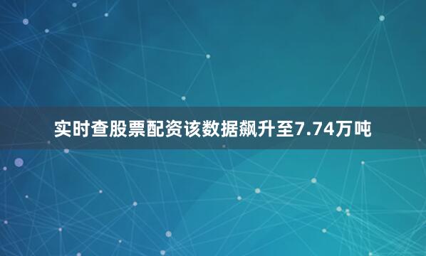 实时查股票配资该数据飙升至7.74万吨