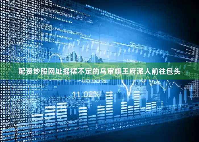 配资炒股网址摇摆不定的乌审旗王府派人前往包头