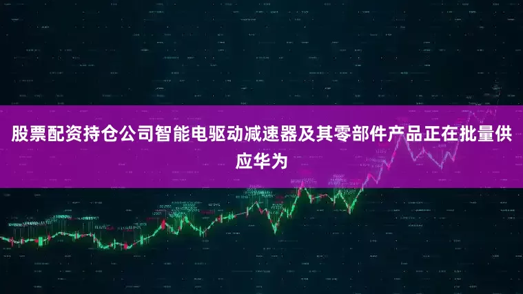 股票配资持仓公司智能电驱动减速器及其零部件产品正在批量供应华为