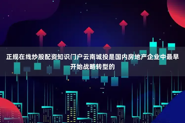 正规在线炒股配资知识门户云南城投是国内房地产企业中最早开始战略转型的
