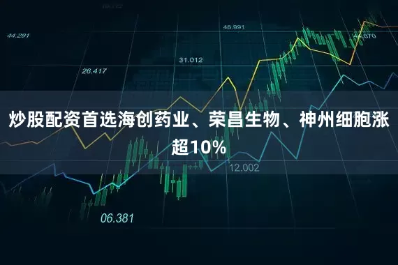 炒股配资首选海创药业、荣昌生物、神州细胞涨超10%