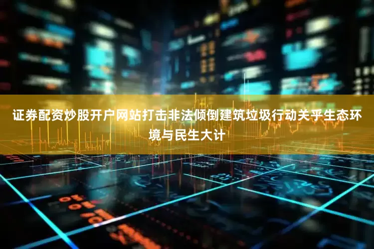 证券配资炒股开户网站打击非法倾倒建筑垃圾行动关乎生态环境与民生大计